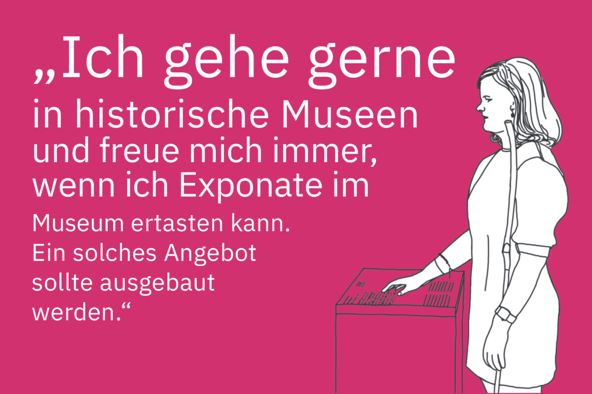 Zeichnung einer jungen, blinden Frau mit Landstock. Sie steht an einer für Museen typischen Infotafel und liest mit ihrer linken Hand Braille-Zeilen. Daneben steht: „Ich gehe gerne in historische Museen und freue mich immer, wenn ich Exponate im Museum ertasten kann. Ein solches Angebot sollte ausgebaut werden.“