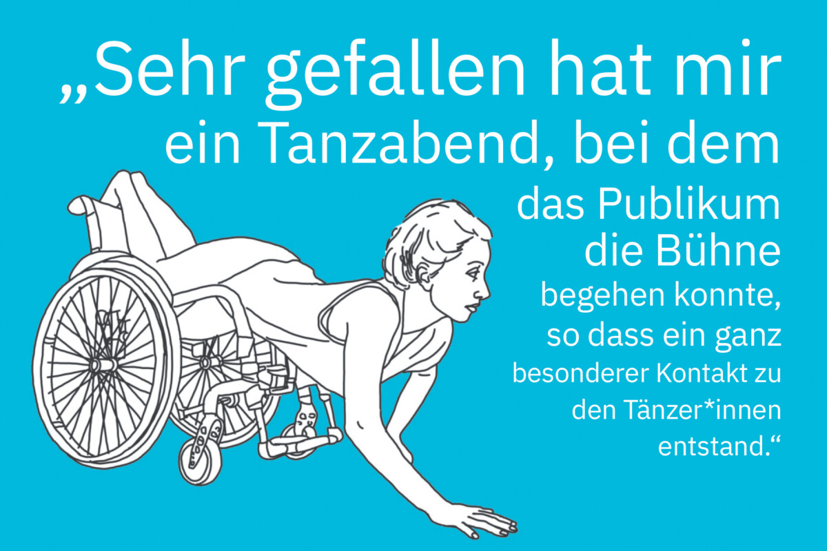 Zeichnung einer jungen Frau, die bäuchlings auf einem Rollstuhl liegt. Ihre Beine liegen auf Sitzfläche und Rückenlehne und ihr Oberkörper ragt nach vorne aus dem Stuhl heraus. Sie stützt ihre rechte Hand auf den Boden auf und schau mit erhobenem Kopf nach vorn. Daneben steht: „Sehr gefallen hat mir ein Tanzabend, bei dem das Publikum die Bühne begehen konnte, so dass ein ganz besonderer Kontakt zu den Tänzer*innen entstand.“