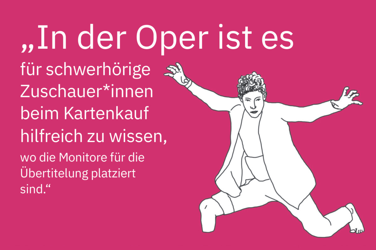 Zeichnung eines Mannes, dessen rechtes Bein mit einem Stumpf unterhalb des Knies endet. Er stützt sich auf den Stumpf und auf das linke Knie und hat seine Arme erhoben und seitlich ausgebreitet. Daneben steht: „In der Oper ist es für schwerhörige Zuschauer*innen beim Kartenkauf hilfreich zu wissen, wo die Monitore für die Übertitelung platziert sind.“